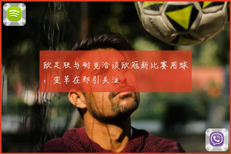 欧足联与耐克洽谈欧冠新比赛用球，变革在即引关注