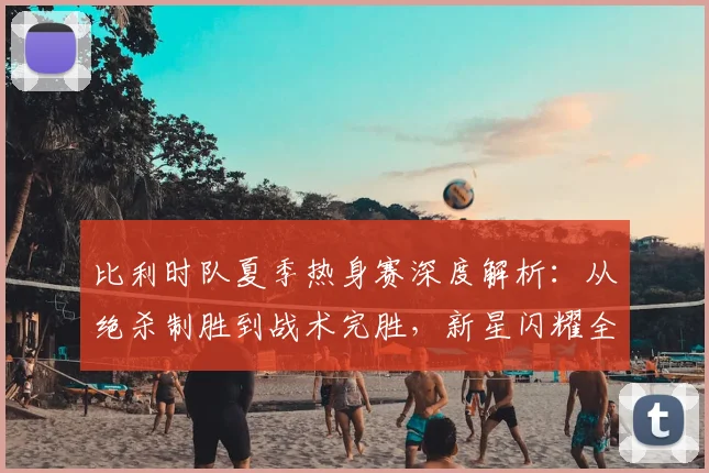 比利时队夏季热身赛深度解析：从绝杀制胜到战术完胜，新星闪耀全记录