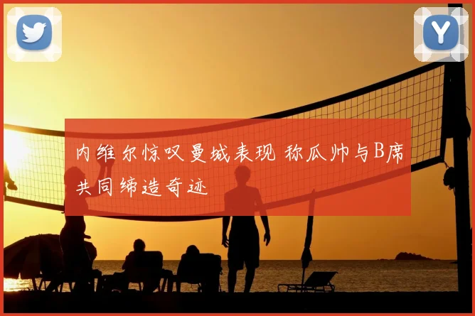 内维尔惊叹曼城表现 称瓜帅与B席共同缔造奇迹