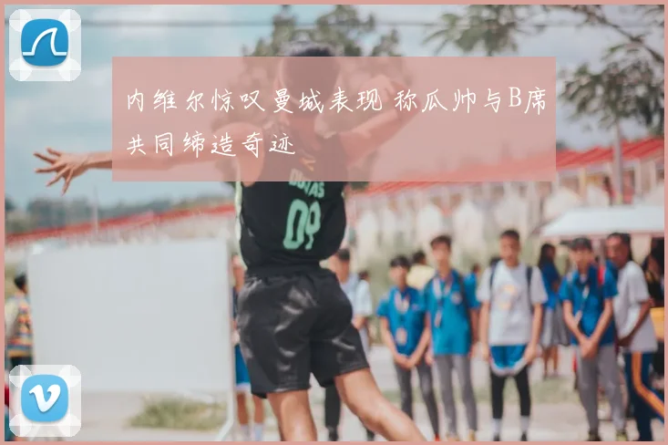 内维尔惊叹曼城表现 称瓜帅与B席共同缔造奇迹