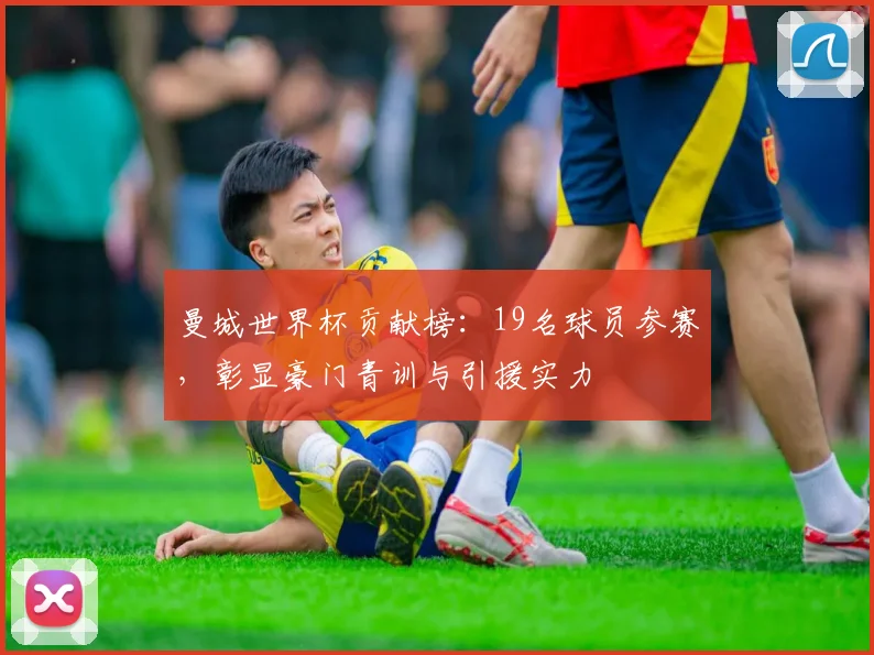 曼城世界杯贡献榜：19名球员参赛，彰显豪门青训与引援实力