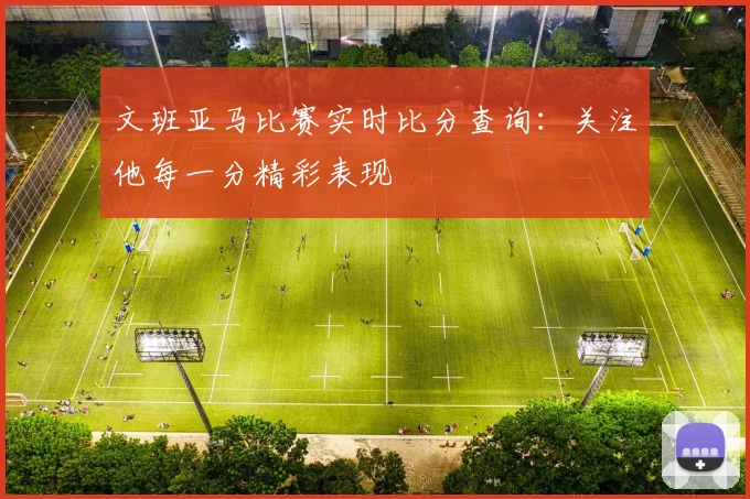 文班亚马比赛实时比分查询:关注他每一分精彩表现