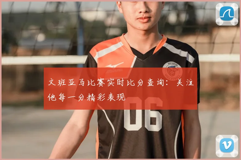 文班亚马比赛实时比分查询：关注他每一分精彩表现