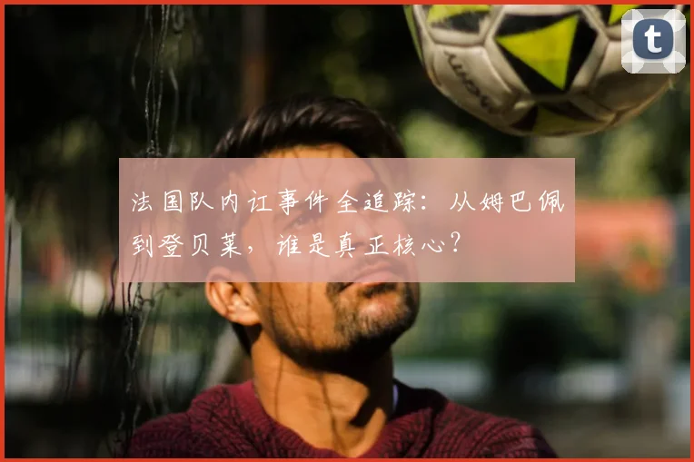 法国队内讧事件全追踪:从姆巴佩到登贝莱,谁是真正核心?