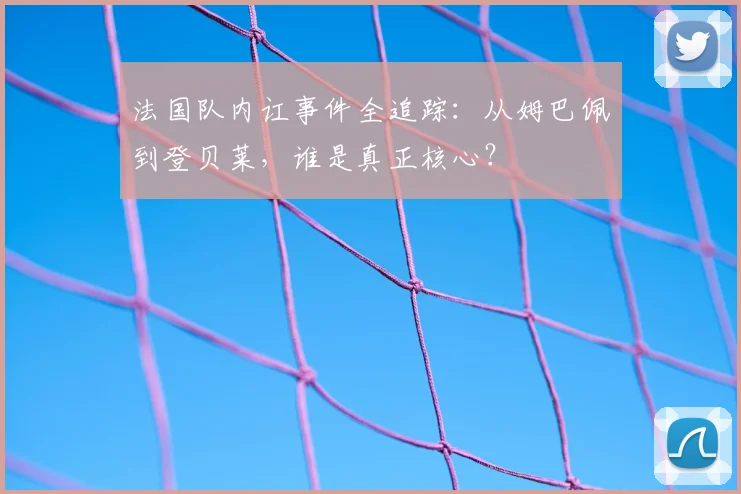 法国队内讧事件全追踪:从姆巴佩到登贝莱,谁是真正核心?