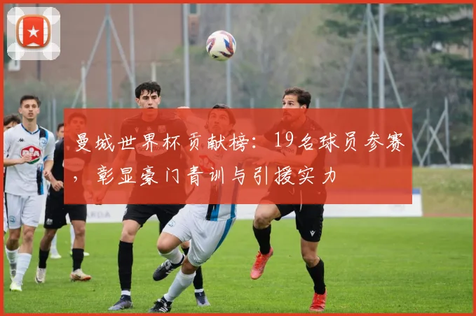曼城世界杯贡献榜:19名球员参赛,彰显豪门青训与引援实力